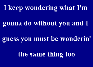 I keep wondering What I'm
gonna do Without you and I
guess you must be wonderin'

the same thing too