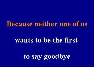 Because neither one of us

wants to be the first

to say goodbye