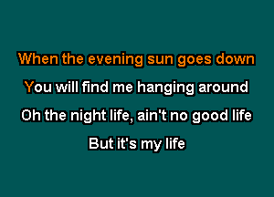 When the evening sun goes down

You will fund me hanging around

Oh the night life, ain't no good life

But it's my life