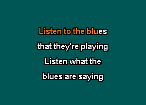 Listen to the blues
that they're playing

Listen what the

blues are saying