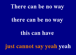 There can be no way
there can be no way

this can have

just cannot say yeah yeah