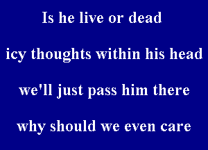 Is he live 01' dead
icy thoughts Within his head
we'll just pass him there

Why should we even care