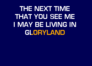 THE NEXT TIME
THAT YOU SEE ME
I MAY BE LIVING IN

GLORYLAND