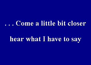 . . . Come a little bit closer

hear what I have to say