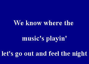 We know Where the

music's playin'

let's go out and feel the night