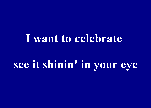 I want to celebrate

see it shinin' in your eye
