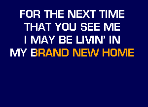 FOR THE NEXT TIME
THAT YOU SEE ME
I MAY BE LIVIN' IN
MY BRAND NEW HOME