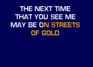 THE NEXT TIME
THAT YOU SEE ME
MAY BE ON STREETS
OF GOLD
