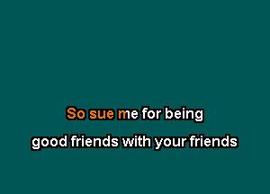 So sue me for being

good friends with your friends