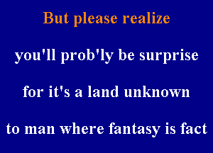 But please realize
you'll prob'ly be surprise
for it's a land unknown

to man Where fantasy is fact