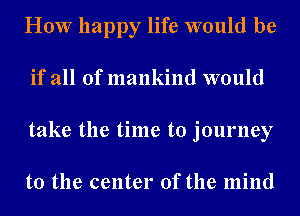 How happy life would be
if all of mankind would
take the time to journey

to the center of the mind
