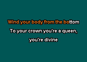 Wind your body from the bottom

To your crown you're a queen,

you're divine