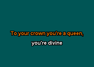 To your crown you're a queen,

you're divine