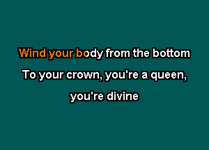 Wind your body from the bottom

To your crown, you're a queen,

you're divine