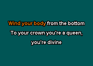 Wind your body from the bottom

To your crown you're a queen,

you're divine