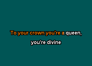 To your crown you're a queen,

you're divine