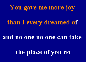 You gave me more joy
than I every dreamed of
and no one no one can take

the place of you no