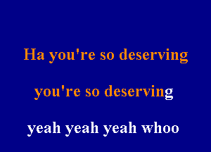 Ha you're so deserving

you're so deserving

yeah yeah yeah Whoo