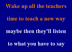 Wake up all the teachers
time to teach a new way
maybe then they'll listen

to What you have to say