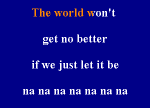 The world won't

get no better

if we just let it be

na na na na 11a na na