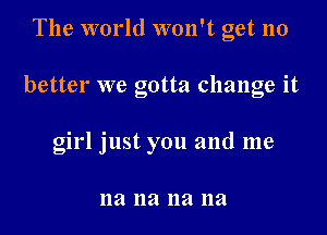 The world won't get no

better we gotta change it

girl just you and me

na na na na