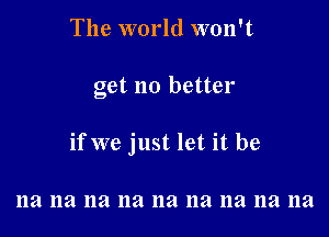 The world won't

get no better

if we just let it be

11a na na na na na na na na