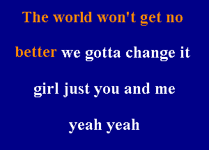 The world won't get no

better we gotta change it

girl just you and me

yeah yeah
