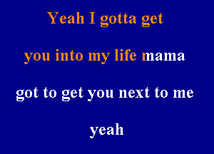 Yeah I gotta get

you into my life mama

got to get you next to me

yeah