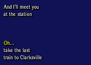 And I'll meet you
at the station

Oh...
take the last
train to Clarksville