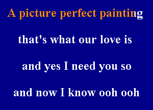 A picture perfect painting
that's What our love is
and yes I need you so

and now I know 0011 0011