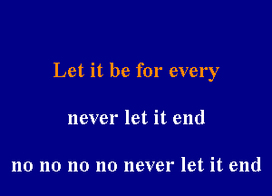 Let it be for every

never let it end

no no no no never let it end