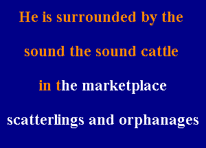 He is surrounded by the
sound the sound cattle
in the marketplace

scatterlings and orphanages