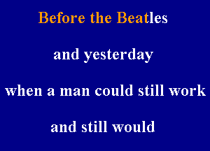 Before the Beatles

and yesterday

when a man could still work

and still would