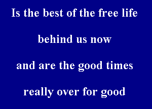 Is the best of the free life

behind us now

and are the good times

really over for good