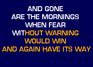 AND GONE
ARE THE MORNINGS
WHEN FEAR
WITHOUT WARNING
WOULD WIN
AND AGAIN HAVE ITS WAY