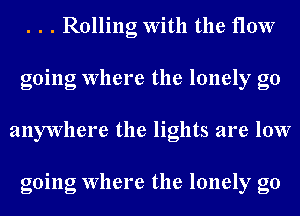 . . . Rolling With the flow
going Where the lonely go
anywhere the lights are low

going Where the lonely g0