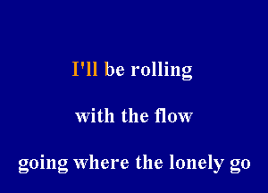 I'll be rolling

with the flow

going Where the lonely g0