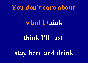 You don't care about

what I think

think I'll just

stay here and drink