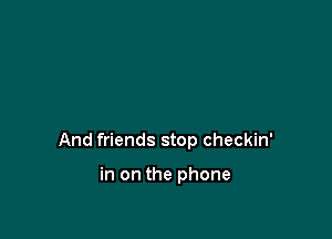 And friends stop checkin'

in on the phone