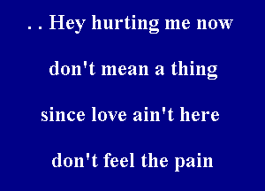 . . Hey hurting me now
don't mean a thing

since love ain't here

don't feel the pain