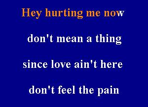 Hey hurting me now
don't mean a thing

since love ain't here

don't feel the pain