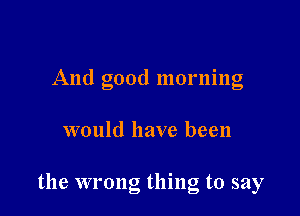 And good mornlng

would have been

the wrong thing to say