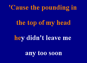 'Cause the pounding in

the top of my head

hey didn't leave me

any too soon