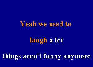 Yeah we used to

laugh a lot

things aren't funny anymore