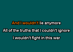 And I wouldn't lie anymore

All of the truths that I couldn't ignore

I wouldn't fight in this war