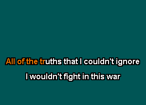 All of the truths that I couldn't ignore

I wouldn't fight in this war