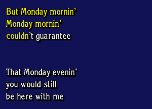 But Monday mornin
Monday mornin'
couldn't guarantee

That Monday evenin'
you would still
be here with me