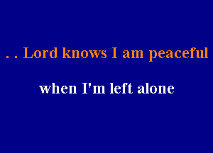. . Lord knows I am peaceful

when I'm left alone