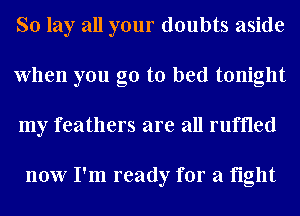 So lay all your doubts aside
When you go to bed tonight
my feathers are all ruffled

now I'm ready for a fight