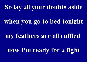 So lay all your doubts aside
When you go to bed tonight
my feathers are all ruffled

now I'm ready for a fight